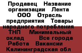 Продавец › Название организации ­ Лента, ООО › Отрасль предприятия ­ Товары народного потребления (ТНП) › Минимальный оклад ­ 1 - Все города Работа » Вакансии   . Калининградская обл.,Светлогорск г.